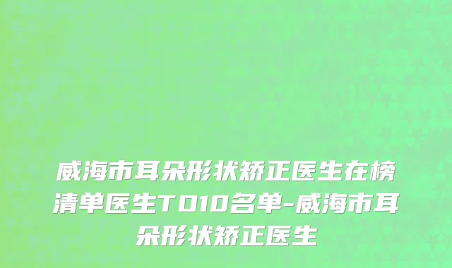 威海市耳朵形状矫正医生在榜清单医生TO10名单-威海市耳朵形状矫正医生