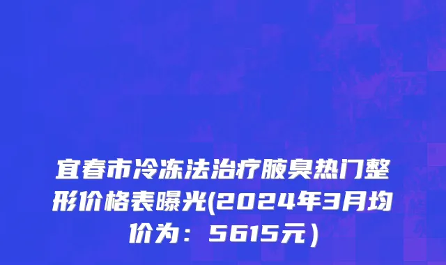 宜春市冷冻法治疗腋臭热门整形价格表曝光(2024年3月均价为：5615元）