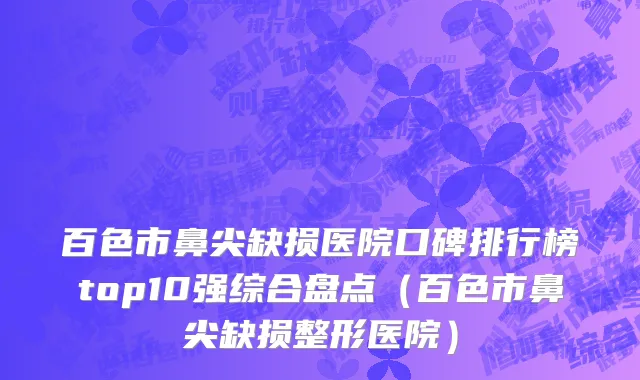 百色市鼻尖缺损医院口碑排行榜top10强综合盘点（百色市鼻尖缺损整形医院）
