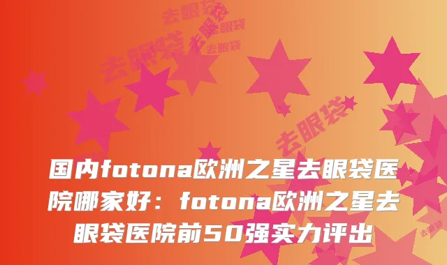 国内fotona欧洲之星去眼袋医院哪家好：fotona欧洲之星去眼袋医院前50强实力评出