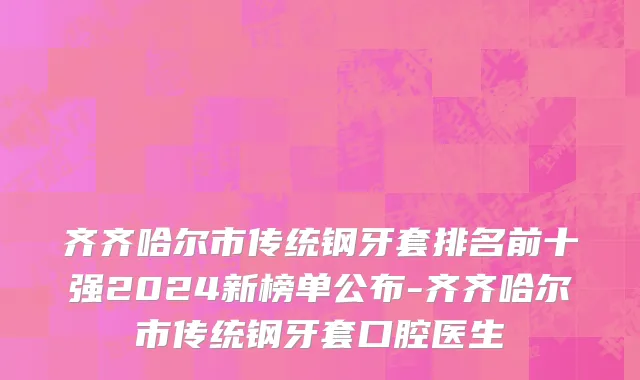 齐齐哈尔市传统钢牙套排名前十强2024新榜单公布-齐齐哈尔市传统钢牙套口腔医生