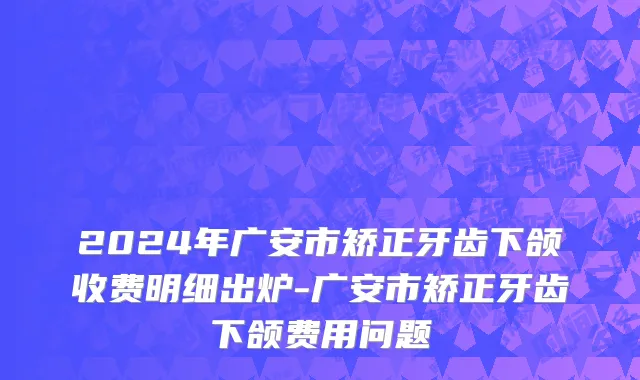 2024年广安市矫正牙齿下颌收费明细出炉-广安市矫正牙齿下颌费用问题