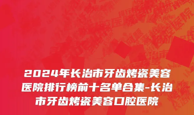 2024年长治市牙齿烤瓷美容医院排行榜前十名单合集-长治市牙齿烤瓷美容口腔医院