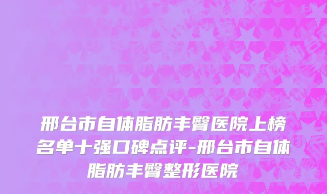 邢台市自体脂肪丰臀医院上榜名单十强口碑点评-邢台市自体脂肪丰臀整形医院