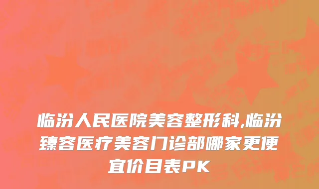 临汾人民医院美容整形科,临汾臻容医疗美容门诊部哪家更便宜价目表PK