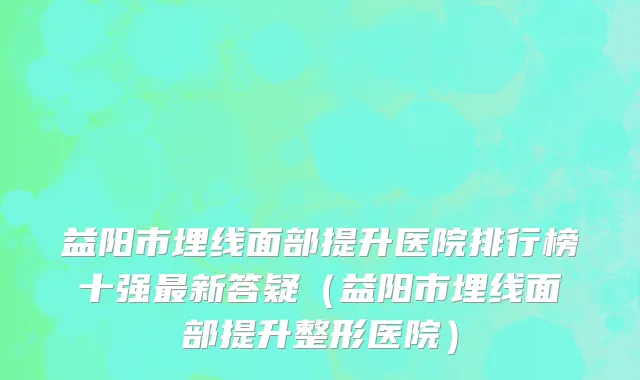 益阳市埋线面部提升医院排行榜十强最新答疑（益阳市埋线面部提升整形医院）