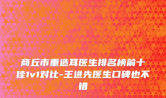 商丘市重造耳医生排名榜前十佳1v1对比-王进先医生口碑也不错