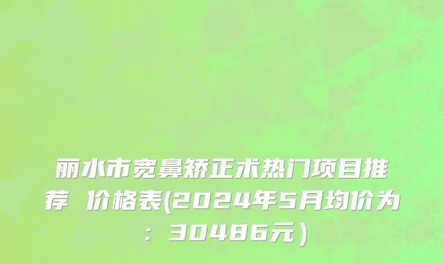 丽水市宽鼻矫正术热门项目推荐 价格表(2024年5月均价为：30486元）