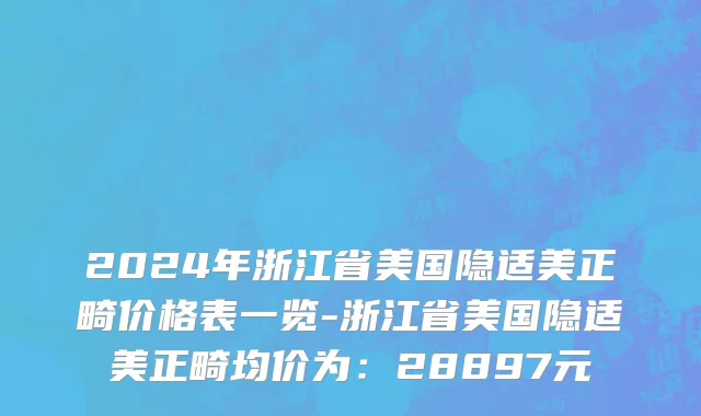 2024年浙江省美国隐适美正畸价格表一览-浙江省美国隐适美正畸均价为：28897元