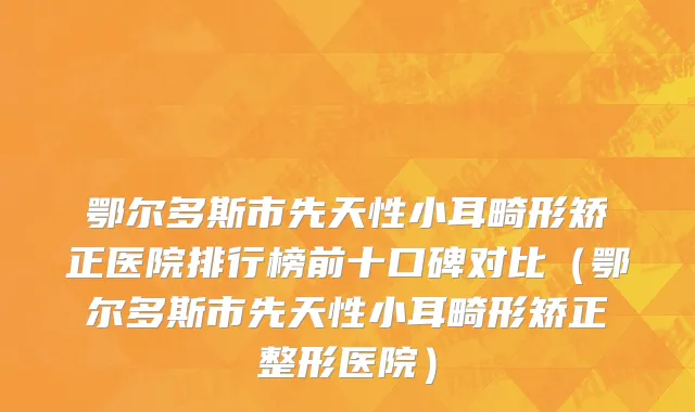 鄂尔多斯市先天性小耳畸形矫正医院排行榜前十口碑对比（鄂尔多斯市先天性小耳畸形矫正整形医院）