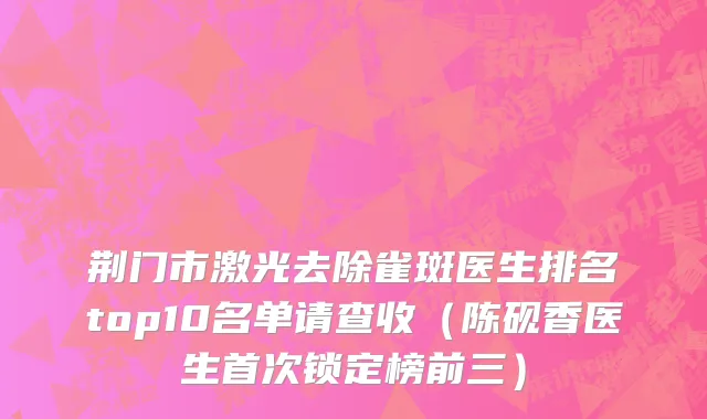 荆门市激光去除雀斑医生排名top10名单请查收（陈砚香医生首次锁定榜前三）