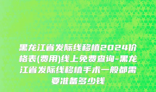黑龙江省发际线移植2024价格表(费用)线上免费查询-黑龙江省发际线移植手术一般都需要准备多少钱