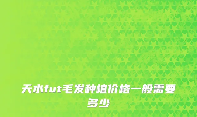 天水fut毛发种植价格一般需要多少