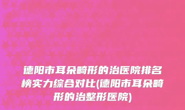德阳市耳朵畸形的治医院排名榜实力综合对比(德阳市耳朵畸形的治整形医院)