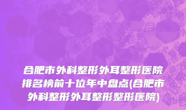 合肥市外科整形外耳整形医院排名榜前十位年中盘点(合肥市外科整形外耳整形整形医院)