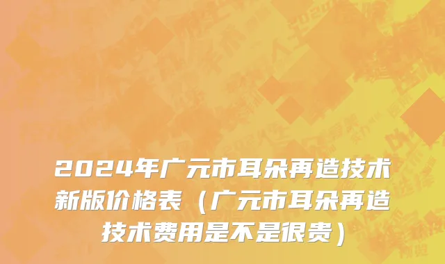 2024年广元市耳朵再造技术新版价格表（广元市耳朵再造技术费用是不是很贵）
