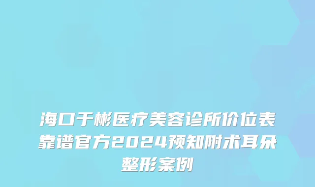 海口于彬医疗美容诊所价位表靠谱官方2024预知附术耳朵整形案例