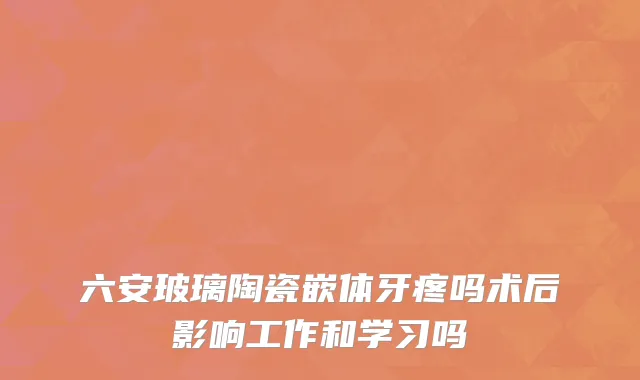 六安玻璃陶瓷嵌体牙疼吗术后影响工作和学习吗