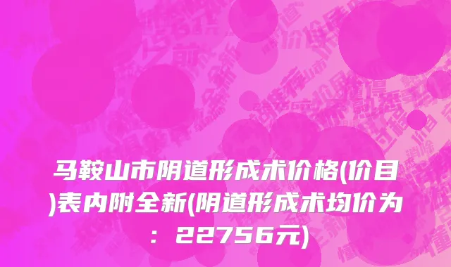 马鞍山市阴道形成术价格(价目)表内附全新(阴道形成术均价为：22756元)
