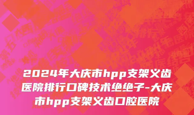 2024年大庆市hpp支架义齿医院排行口碑技术绝绝子-大庆市hpp支架义齿口腔医院