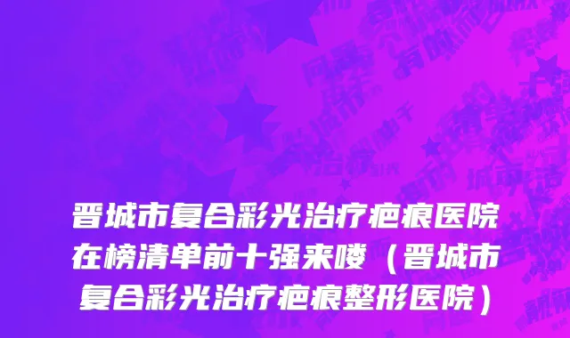 晋城市复合彩光治疗疤痕医院在榜清单前十强来喽（晋城市复合彩光治疗疤痕整形医院）