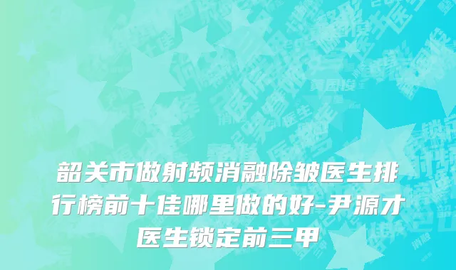 韶关市做射频消融除皱医生排行榜前十佳哪里做的好-尹源才医生锁定前三甲