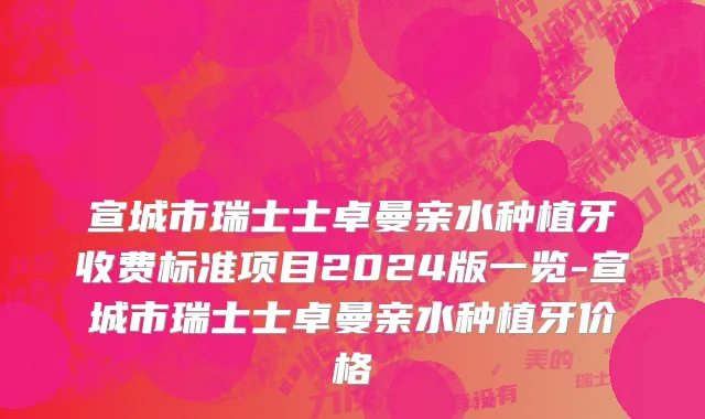 宣城市瑞士士卓曼亲水种植牙收费标准项目2024版一览-宣城市瑞士士卓曼亲水种植牙价格