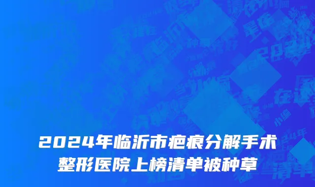 2024年临沂市疤痕分解手术整形医院上榜清单被种草