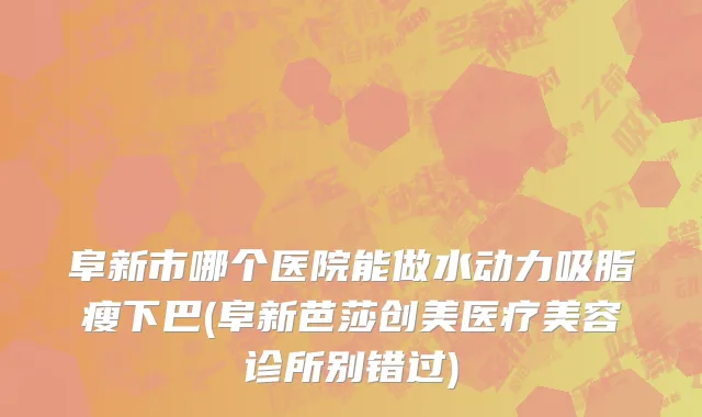 阜新市哪个医院能做水动力吸脂瘦下巴(阜新芭莎创美医疗美容诊所别错过)