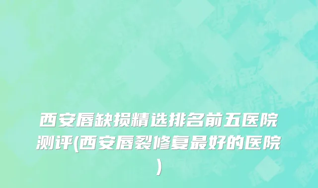 西安唇缺损精选排名前五医院测评(西安唇裂修复最好的医院)