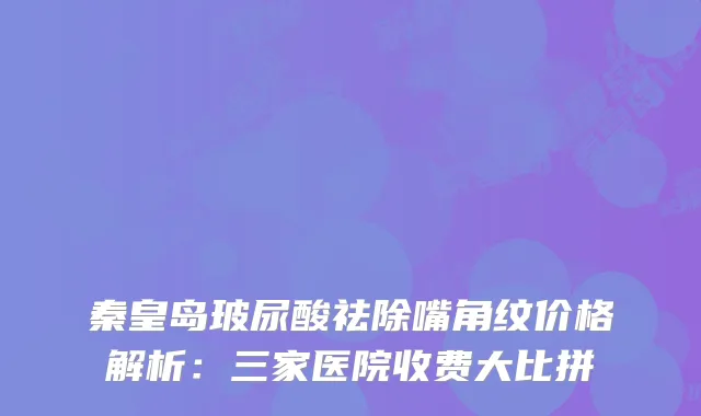 秦皇岛玻尿酸祛除嘴角纹价格解析：三家医院收费大比拼