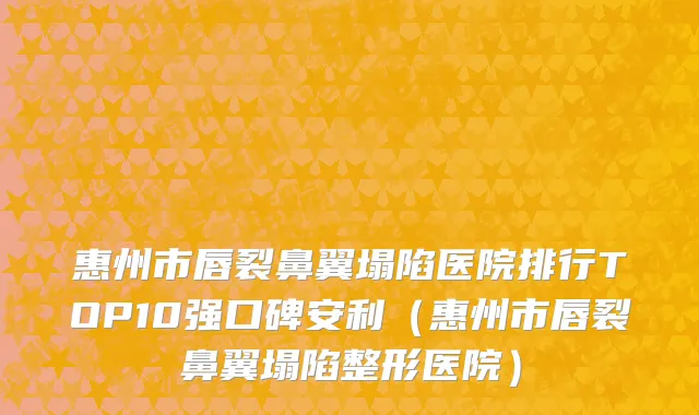 惠州市唇裂鼻翼塌陷医院排行TOP10强口碑安利（惠州市唇裂鼻翼塌陷整形医院）