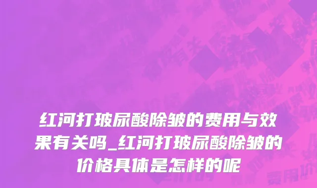 红河打玻尿酸除皱的费用与效果有关吗_红河打玻尿酸除皱的价格具体是怎样的呢