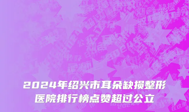 2024年绍兴市耳朵缺损整形医院排行榜点赞超过公立