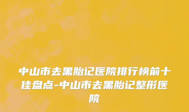 中山市去黑胎记医院排行榜前十佳盘点-中山市去黑胎记整形医院