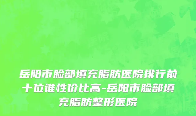 岳阳市脸部填充脂肪医院排行前十位谁性价比高-岳阳市脸部填充脂肪整形医院