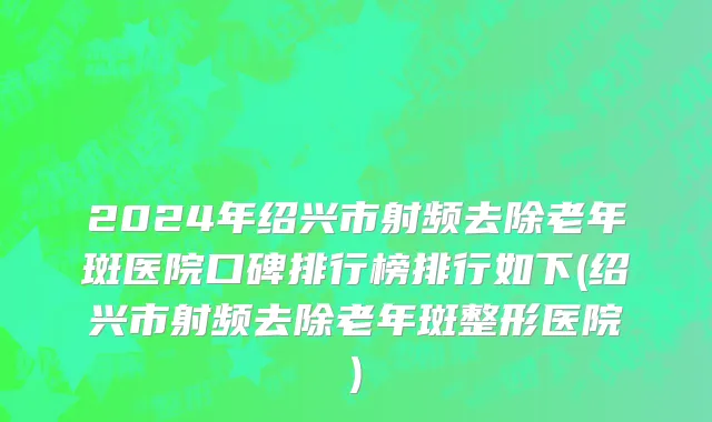 2024年绍兴市射频去除老年斑医院口碑排行榜排行如下(绍兴市射频去除老年斑整形医院)