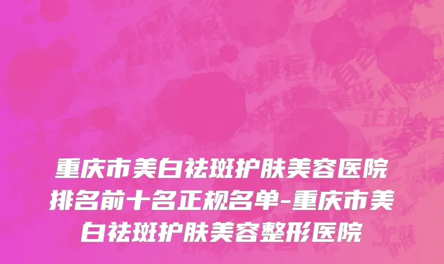重庆市美白祛斑护肤美容医院排名前十名正规名单-重庆市美白祛斑护肤美容整形医院