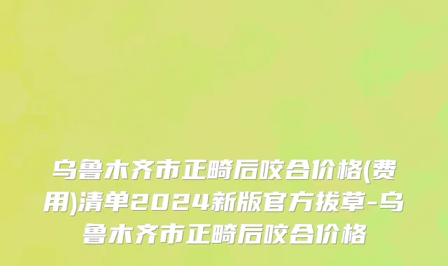 乌鲁木齐市正畸后咬合价格(费用)清单2024新版官方拔草-乌鲁木齐市正畸后咬合价格