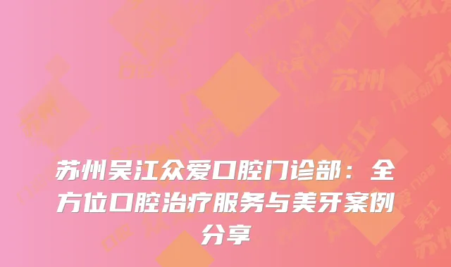 苏州吴江众爱口腔门诊部：全方位口腔治疗服务与美牙案例分享