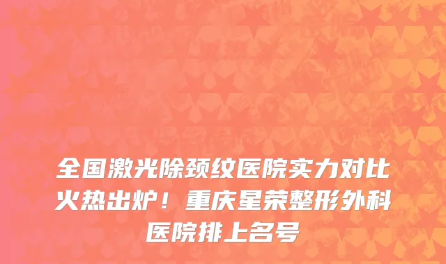 全国激光除颈纹医院实力对比火热出炉!重庆星荣整形外科医院排上名号
