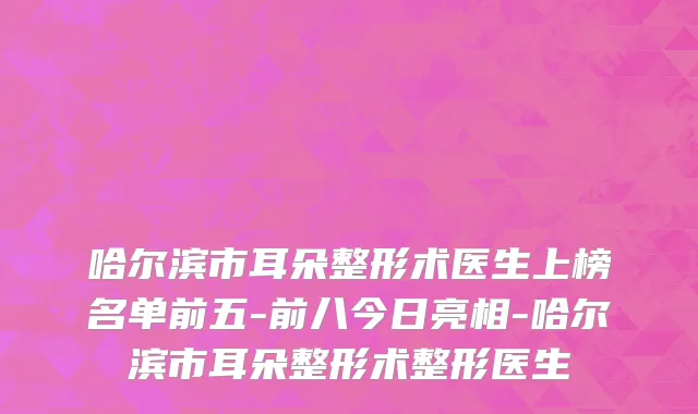 哈尔滨市耳朵整形术医生上榜名单前五-前八今日亮相-哈尔滨市耳朵整形术整形医生