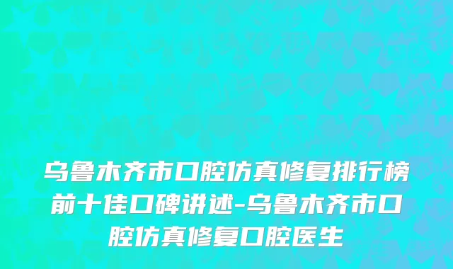 乌鲁木齐市口腔仿真修复排行榜前十佳口碑讲述-乌鲁木齐市口腔仿真修复口腔医生