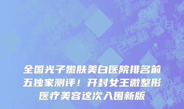 全国光子嫩肤美白医院排名前五独家测评!开封女王微整形医疗美容这次入围新版
