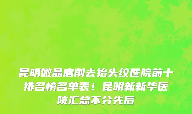 昆明微晶磨削去抬头纹医院前十排名榜名单表！昆明新新华医院汇总不分先后
