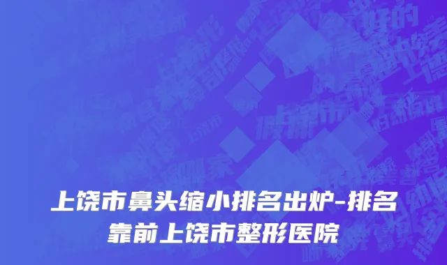 上饶市鼻头缩小排名出炉-排名靠前上饶市整形医院