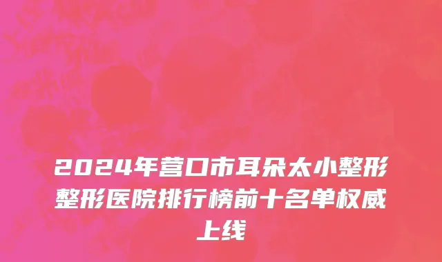 2024年营口市耳朵太小整形整形医院排行榜前十名单权威上线
