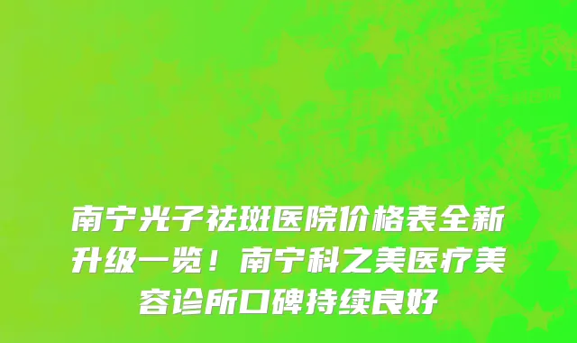 南宁光子祛斑医院价格表全新升级一览!南宁科之美医疗美容诊所口碑持续良好