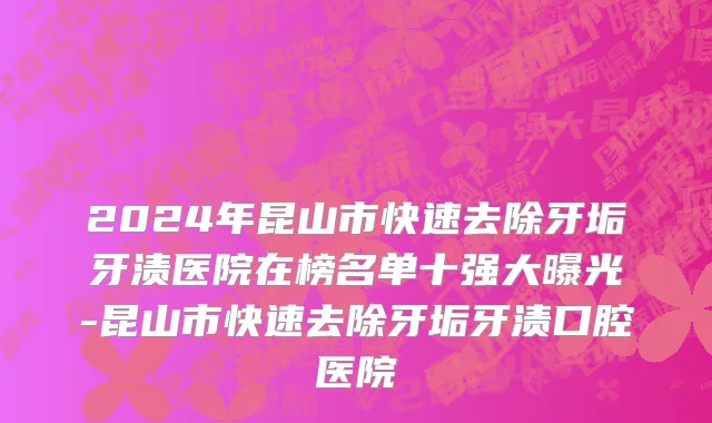 2024年昆山市快速去除牙垢牙渍医院在榜名单十强大曝光-昆山市快速去除牙垢牙渍口腔医院