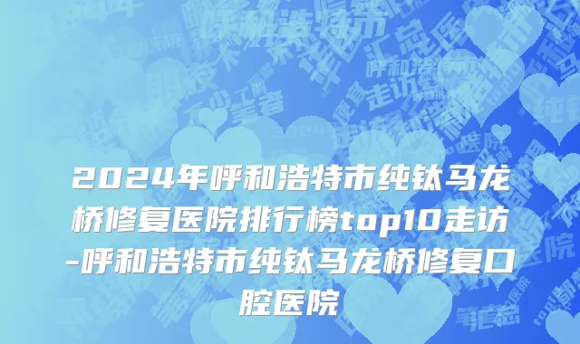 2024年呼和浩特市纯钛马龙桥修复医院排行榜top10走访-呼和浩特市纯钛马龙桥修复口腔医院